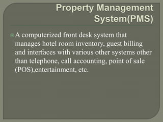 A computerized front desk system that
manages hotel room inventory, guest billing
and interfaces with various other systems other
than telephone, call accounting, point of sale
(POS),entertainment, etc.
 
