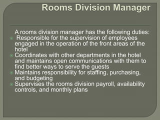 A rooms division manager has the following duties:
 Responsible for the supervision of employees
engaged in the operation of the front areas of the
hotel
 Coordinates with other departments in the hotel
and maintains open communications with them to
find better ways to serve the guests
 Maintains responsibility for staffing, purchasing,
and budgeting
 Supervises the rooms division payroll, availability
controls, and monthly plans
 