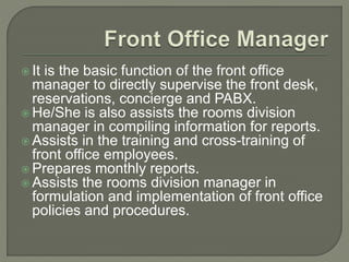  It is the basic function of the front office
manager to directly supervise the front desk,
reservations, concierge and PABX.
 He/She is also assists the rooms division
manager in compiling information for reports.
 Assists in the training and cross-training of
front office employees.
 Prepares monthly reports.
 Assists the rooms division manager in
formulation and implementation of front office
policies and procedures.
 