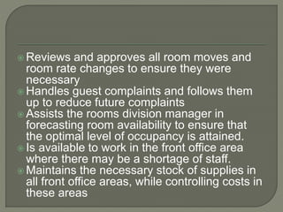  Reviews and approves all room moves and
room rate changes to ensure they were
necessary
 Handles guest complaints and follows them
up to reduce future complaints
 Assists the rooms division manager in
forecasting room availability to ensure that
the optimal level of occupancy is attained.
 Is available to work in the front office area
where there may be a shortage of staff.
 Maintains the necessary stock of supplies in
all front office areas, while controlling costs in
these areas
 