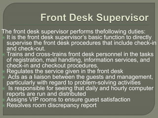 The front desk supervisor performs thefollowing duties:
 It is the front desk supervisor’s basic function to directly
supervise the front desk procedures that include check-in
and check-out.
 Trains and cross-trains front desk personnel in the tasks
of registration, mail handling, information services, and
check-in and checkout procedures.
 Regulates the service given in the front desk
 Acts as a liaison between the guests and management,
particularly with regard to problem-solving activities
 Is responsible for seeing that daily and hourly computer
reports are run and distributed
 Assigns VIP rooms to ensure guest satisfaction
 Resolves room discrepancy report
 