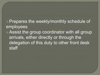 Prepares the weekly/monthly schedule of
employees
Assist the group coordinator with all group
arrivals, either directly or through the
delegation of this duty to other front desk
staff
 