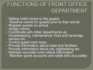  Selling hotel rooms to the guests.
 Reserve rooms for guests prior to their arrival
 Register guests on arrival
 Assign rooms
 Coordinate with other departments as
housekeeping, maintenance, food and beverage
service etc.
 Control guest room keys
 Provide information about hotel and facilities
 Provide information about city, sightseeing etc
 Maintain accurate room status information
 Maintain guest accounts and settle bills accurately
 