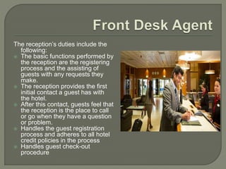 The reception’s duties include the
following:
 The basic functions performed by
the reception are the registering
process and the assisting of
guests with any requests they
make.
 The reception provides the first
initial contact a guest has with
the hotel.
 After this contact, guests feel that
the reception is the place to call
or go when they have a question
or problem.
 Handles the guest registration
process and adheres to all hotel
credit policies in the process
 Handles guest check-out
procedure
 