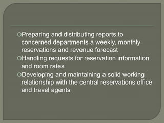 OPreparing and distributing reports to
concerned departments a weekly, monthly
reservations and revenue forecast
OHandling requests for reservation information
and room rates
ODeveloping and maintaining a solid working
relationship with the central reservations office
and travel agents
 