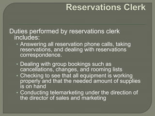 Duties performed by reservations clerk
includes:
• Answering all reservation phone calls, taking
reservations, and dealing with reservations
correspondence.
• Dealing with group bookings such as
cancellations, changes, and rooming lists
• Checking to see that all equipment is working
properly and that the needed amount of supplies
is on hand
• Conducting telemarketing under the direction of
the director of sales and marketing
 