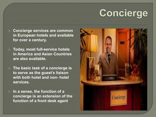  Concierge services are common
in European hotels and available
for over a century.
 Today, most full-service hotels
in America and Asian Countries
are also available.
 The basic task of a concierge is
to serve as the guest’s liaison
with both hotel and non- hotel
services.
 In a sense, the function of a
concierge is an extension of the
function of a front desk agent
 
