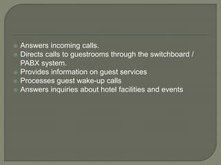  Answers incoming calls.
 Directs calls to guestrooms through the switchboard /
PABX system.
 Provides information on guest services
 Processes guest wake-up calls
 Answers inquiries about hotel facilities and events
 