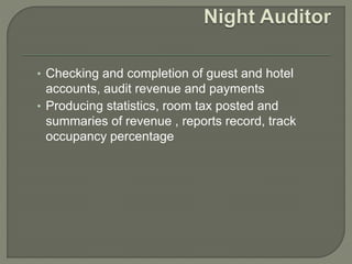 • Checking and completion of guest and hotel
accounts, audit revenue and payments
• Producing statistics, room tax posted and
summaries of revenue , reports record, track
occupancy percentage
 