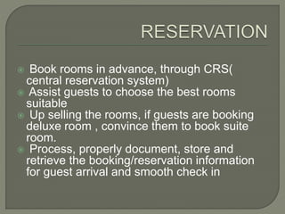  Book rooms in advance, through CRS(
central reservation system)
 Assist guests to choose the best rooms
suitable
 Up selling the rooms, if guests are booking
deluxe room , convince them to book suite
room.
 Process, properly document, store and
retrieve the booking/reservation information
for guest arrival and smooth check in
 