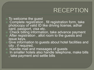  To welcome the guest
 Complete registration , fill registration form, take
photocopy of valid ID like driving license, adhar
card, passport, visa etc.
 Check billing information, take advance payment
 After registration , allot room to the guests and
issue keys,
 Give information to guests about hotel facilities and
city , if required,
 Handle mail and messages of guests
 In smaller hotels also handle telephone, make bills
, take payment and settle bills
 