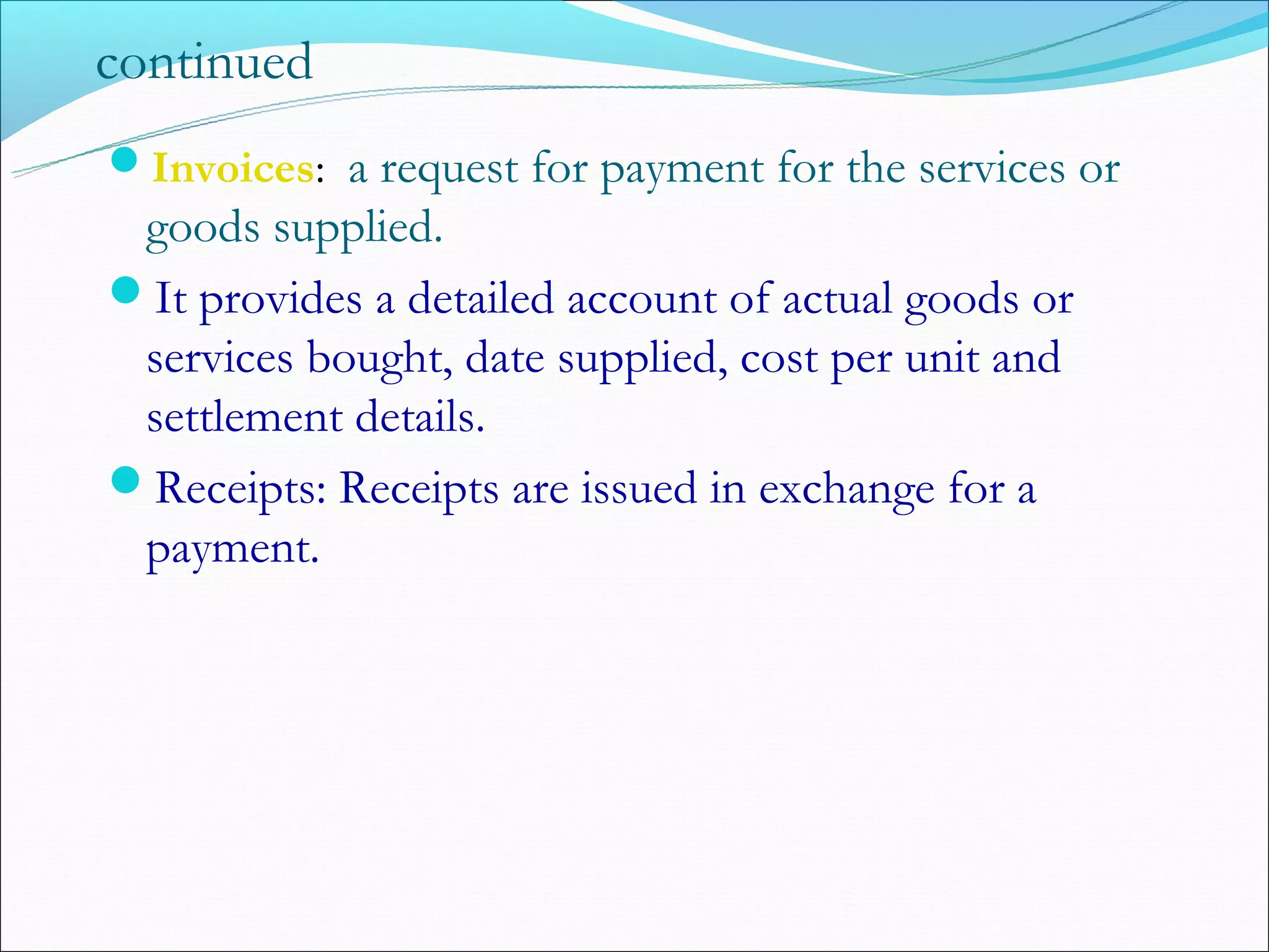 continued
Invoices: a request for payment for the services or
 goods supplied.
It provides a detailed account of actual goods or
 services bought, date supplied, cost per unit and
 settlement details.
Receipts: Receipts are issued in exchange for a
 payment.
 