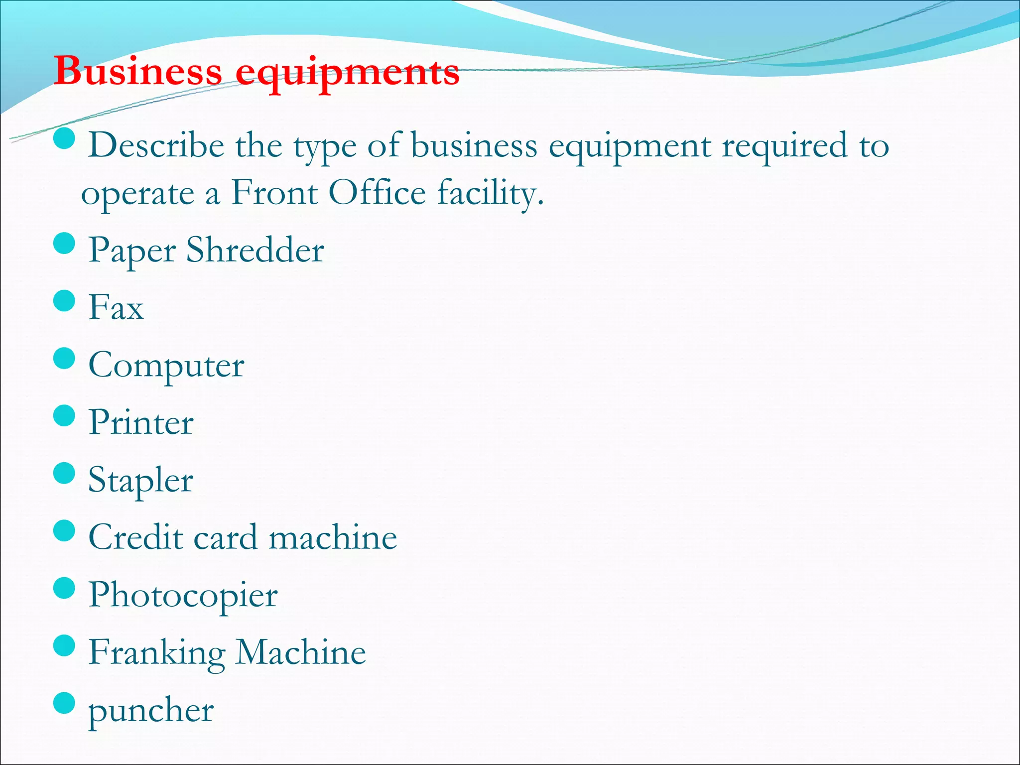 Business equipments
Describe the type of business equipment required to
 operate a Front Office facility.
Paper Shredder
Fax
Computer
Printer
Stapler
Credit card machine
Photocopier
Franking Machine
puncher
 