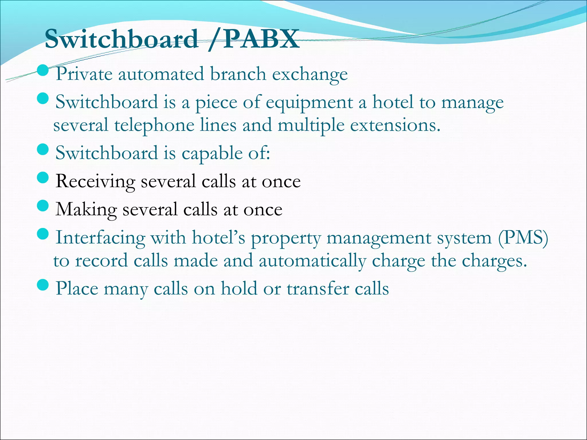 Switchboard /PABX
Private automated branch exchange
Switchboard is a piece of equipment a hotel to manage
 several telephone lines and multiple extensions.
Switchboard is capable of:
Receiving several calls at once
Making several calls at once
Interfacing with hotel’s property management system (PMS)
 to record calls made and automatically charge the charges.
Place many calls on hold or transfer calls
 