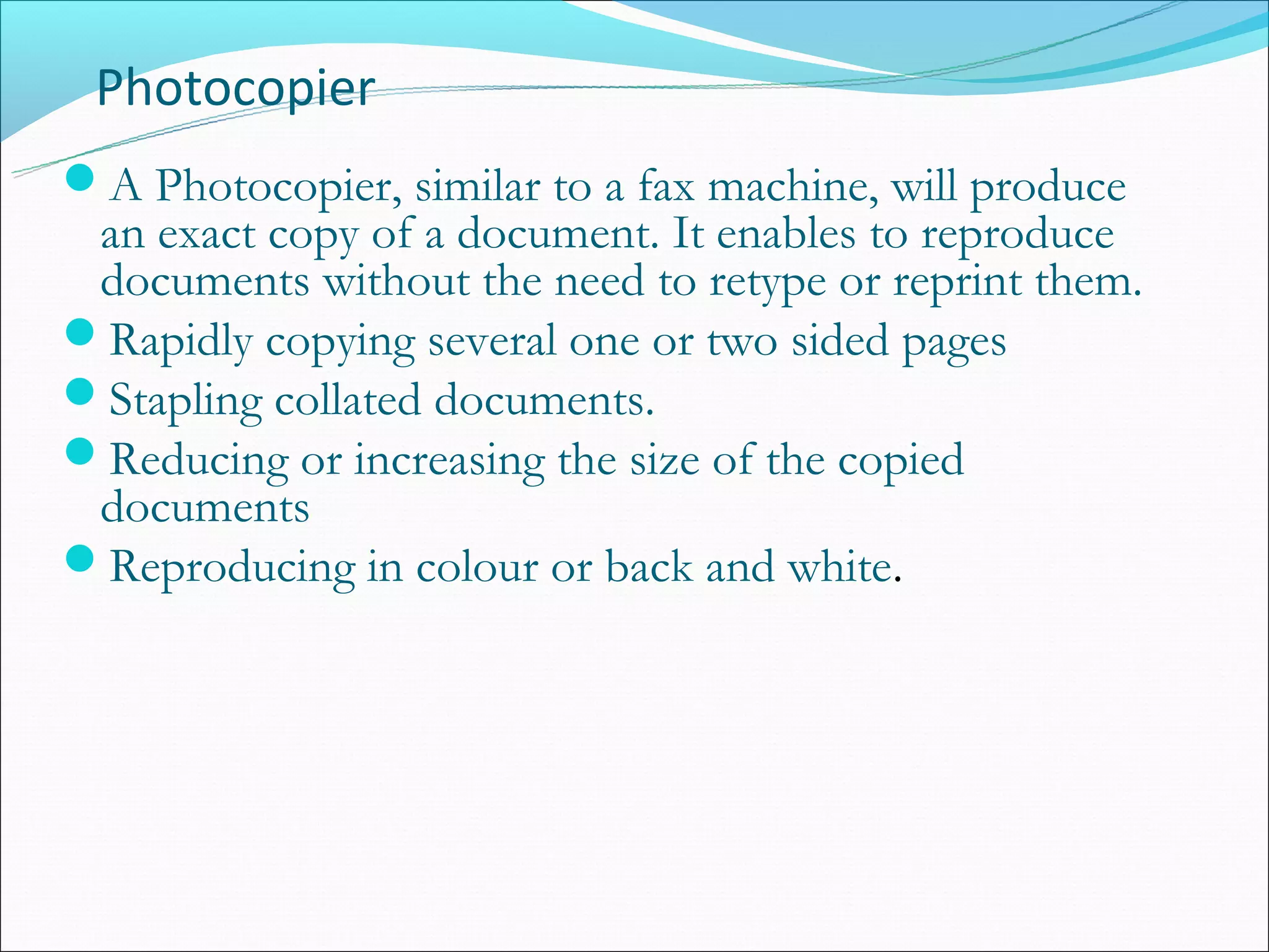 Photocopier
A Photocopier, similar to a fax machine, will produce
 an exact copy of a document. It enables to reproduce
 documents without the need to retype or reprint them.
Rapidly copying several one or two sided pages
Stapling collated documents.
Reducing or increasing the size of the copied
 documents
Reproducing in colour or back and white.
 