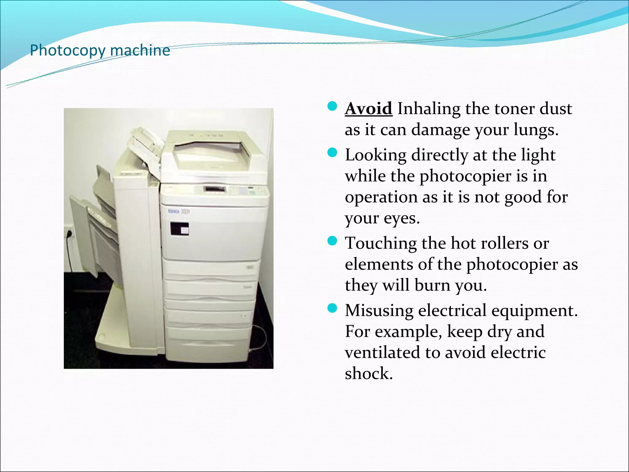 Photocopy machine


                     Avoid Inhaling the toner dust
                      as it can damage your lungs.
                     Looking directly at the light
                      while the photocopier is in
                      operation as it is not good for
                      your eyes.
                     Touching the hot rollers or
                      elements of the photocopier as
                      they will burn you.
                     Misusing electrical equipment.
                      For example, keep dry and
                      ventilated to avoid electric
                      shock.
 