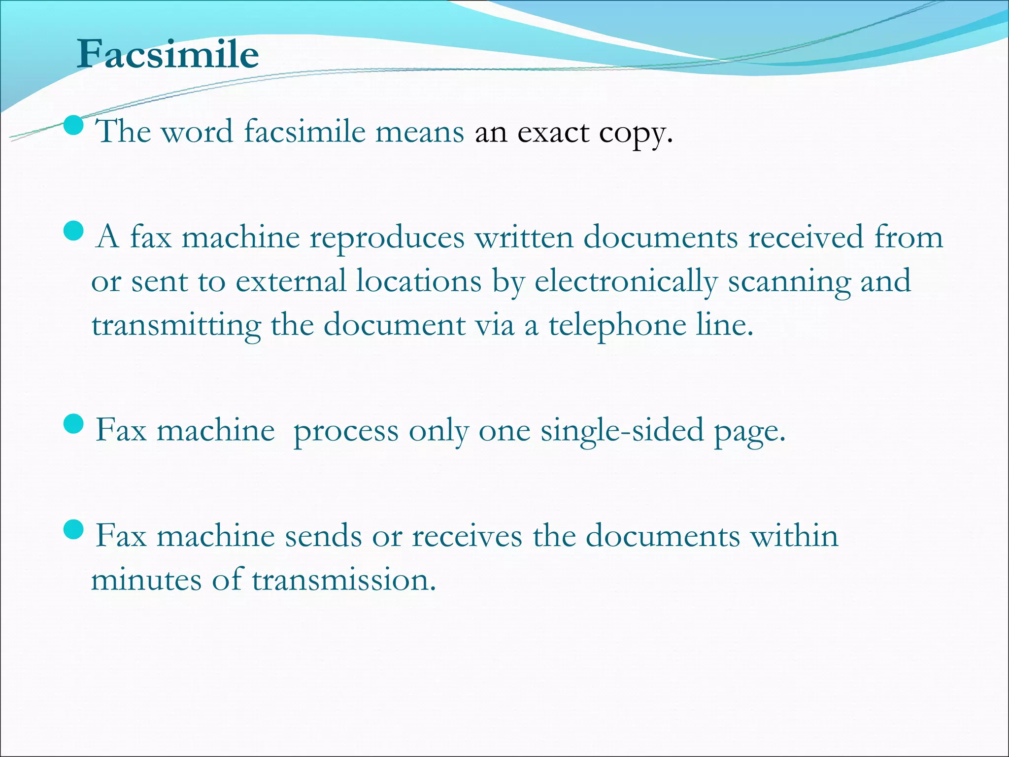 Facsimile
The word facsimile means an exact copy.


A fax machine reproduces written documents received from
 or sent to external locations by electronically scanning and
 transmitting the document via a telephone line.

Fax machine process only one single-sided page.


Fax machine sends or receives the documents within
 minutes of transmission.
 