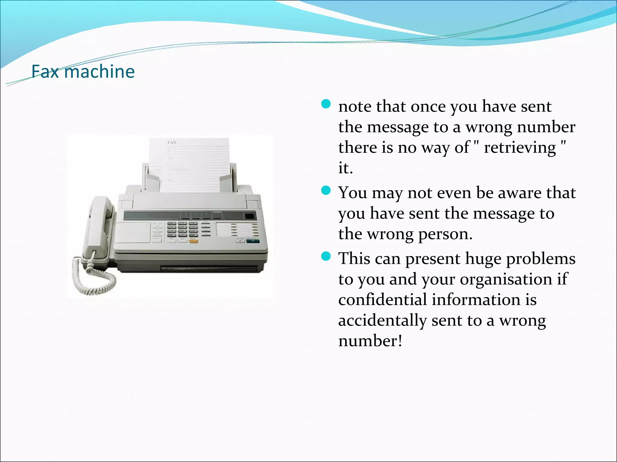 Fax machine
               note that once you have sent
                the message to a wrong number
                there is no way of " retrieving "
                it.
               You may not even be aware that
                you have sent the message to
                the wrong person.
               This can present huge problems
                to you and your organisation if
                confidential information is
                accidentally sent to a wrong
                number!
 