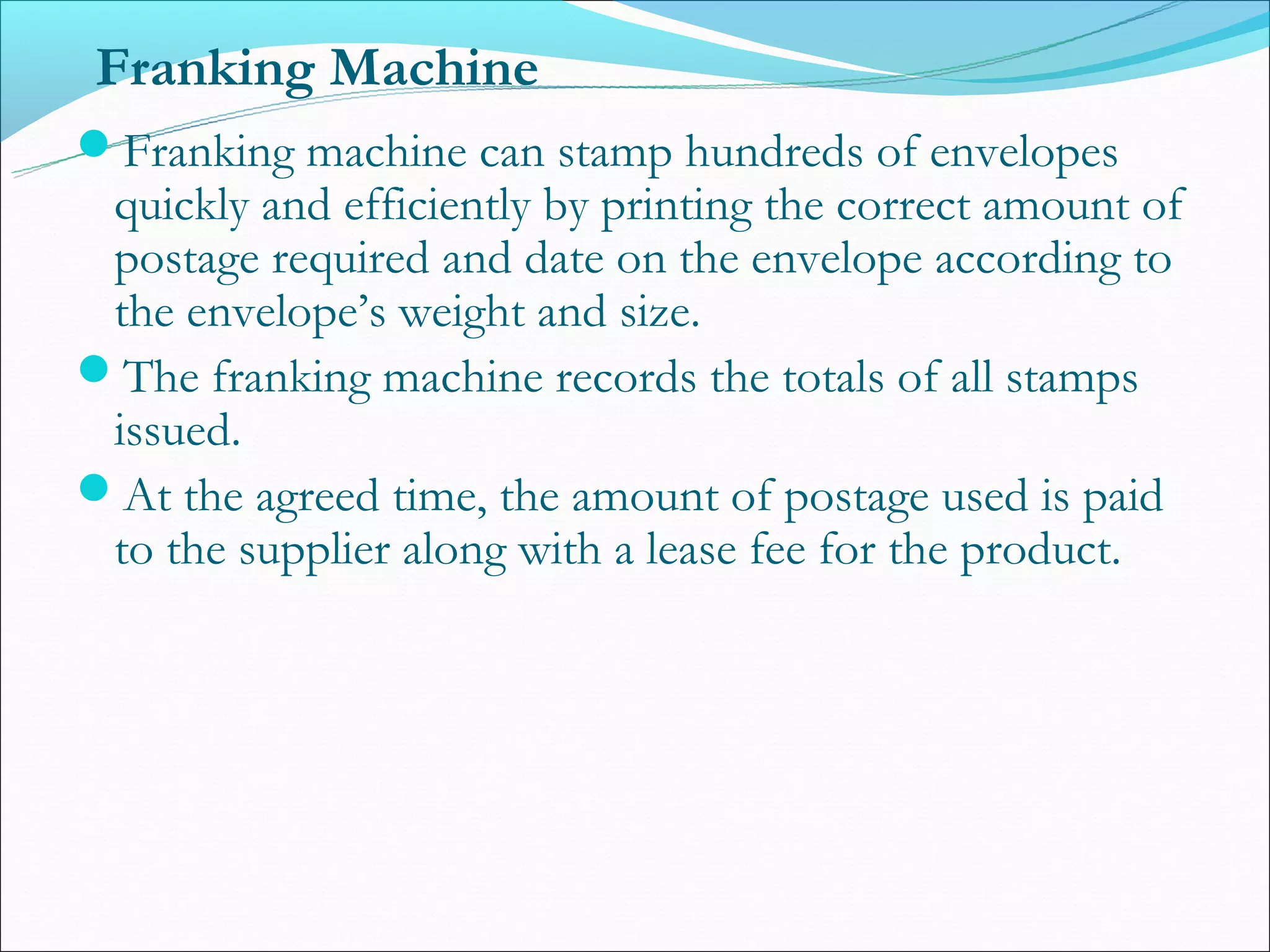 Franking Machine
Franking machine can stamp hundreds of envelopes
 quickly and efficiently by printing the correct amount of
 postage required and date on the envelope according to
 the envelope’s weight and size.
The franking machine records the totals of all stamps
 issued.
At the agreed time, the amount of postage used is paid
 to the supplier along with a lease fee for the product.
 