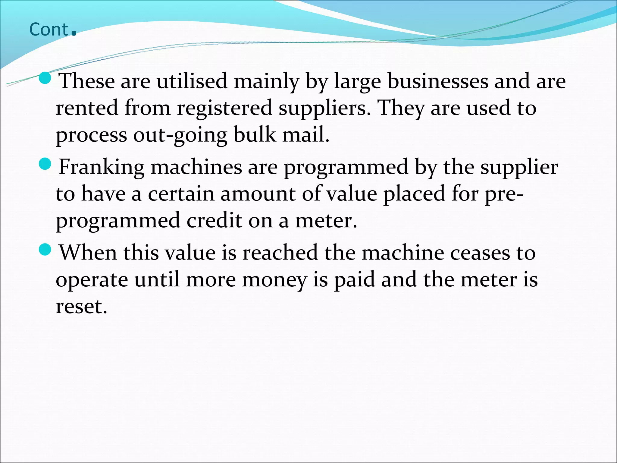 Cont   .
These are utilised mainly by large businesses and are
 rented from registered suppliers. They are used to
 process out-going bulk mail.
Franking machines are programmed by the supplier
 to have a certain amount of value placed for pre-
 programmed credit on a meter.
When this value is reached the machine ceases to
 operate until more money is paid and the meter is
 reset.
 