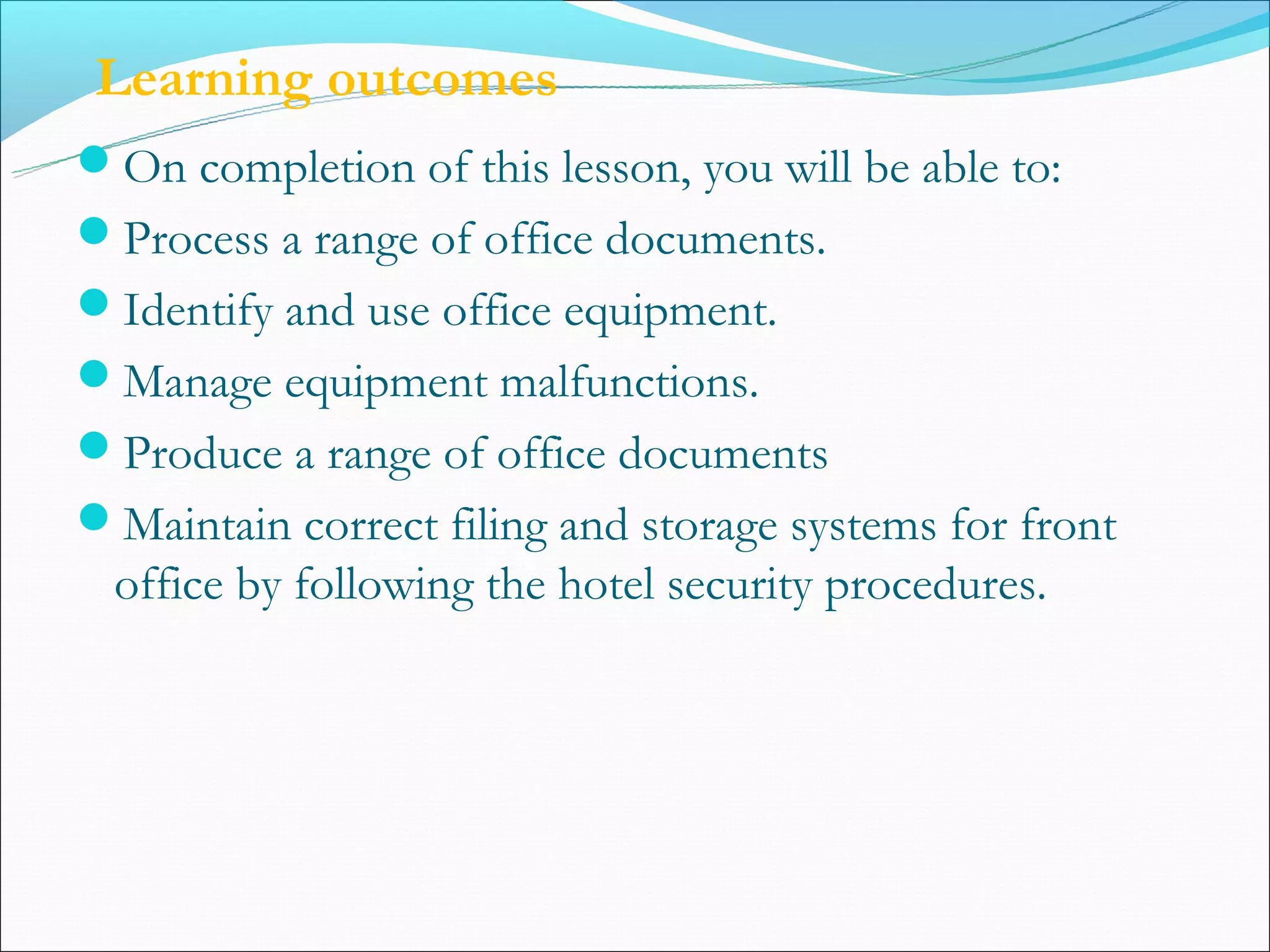 Learning outcomes
On completion of this lesson, you will be able to:
Process a range of office documents.
Identify and use office equipment.
Manage equipment malfunctions.
Produce a range of office documents
Maintain correct filing and storage systems for front
 office by following the hotel security procedures.
 