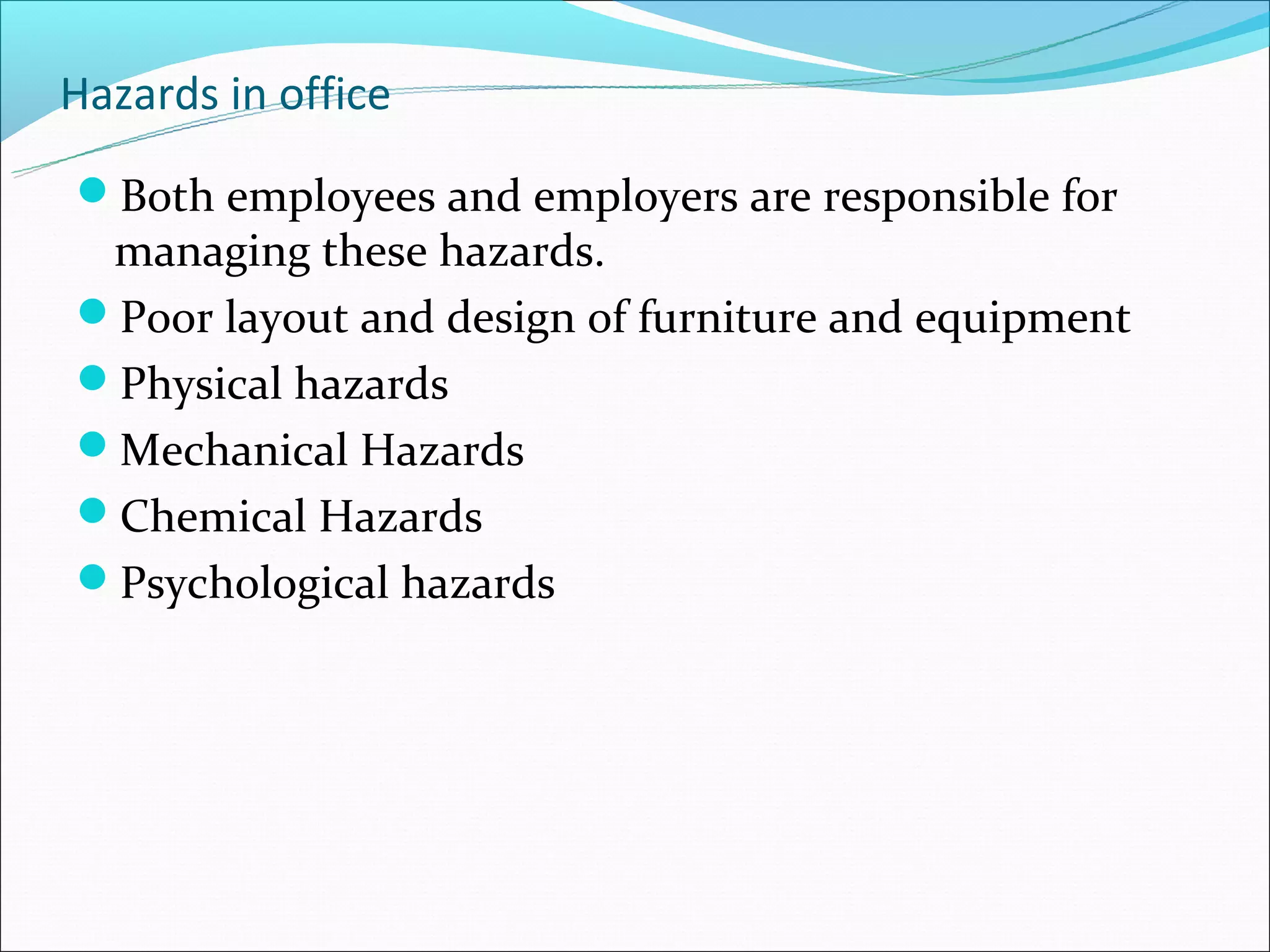 Hazards in office
Both employees and employers are responsible for
 managing these hazards.
Poor layout and design of furniture and equipment
Physical hazards
Mechanical Hazards
Chemical Hazards
Psychological hazards
 