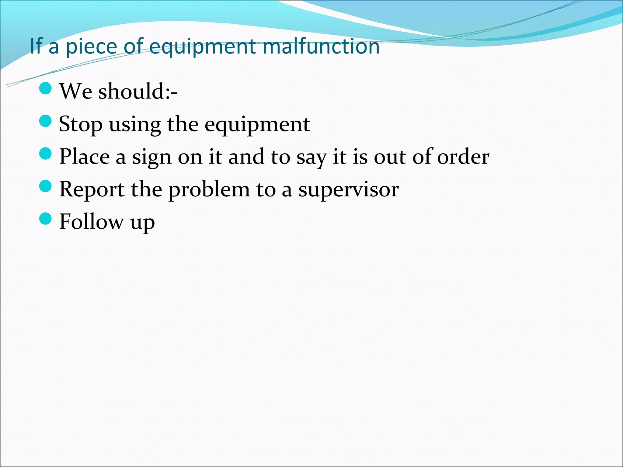 If a piece of equipment malfunction
We should:-
Stop using the equipment
Place a sign on it and to say it is out of order
Report the problem to a supervisor
Follow up
 