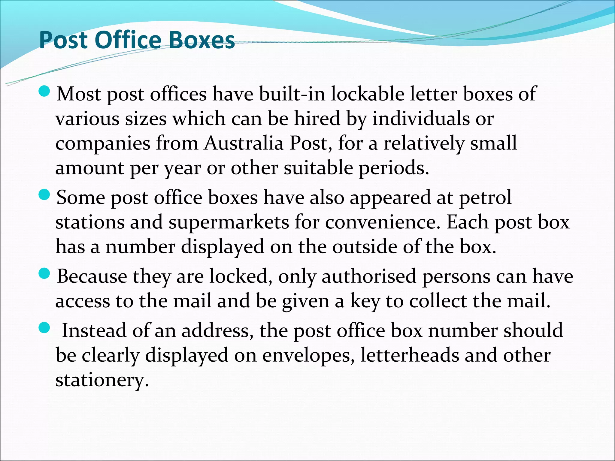 Post Office Boxes
Most post offices have built-in lockable letter boxes of
 various sizes which can be hired by individuals or
 companies from Australia Post, for a relatively small
 amount per year or other suitable periods.
Some post office boxes have also appeared at petrol
 stations and supermarkets for convenience. Each post box
 has a number displayed on the outside of the box.
Because they are locked, only authorised persons can have
 access to the mail and be given a key to collect the mail.
 Instead of an address, the post office box number should
 be clearly displayed on envelopes, letterheads and other
 stationery.
 