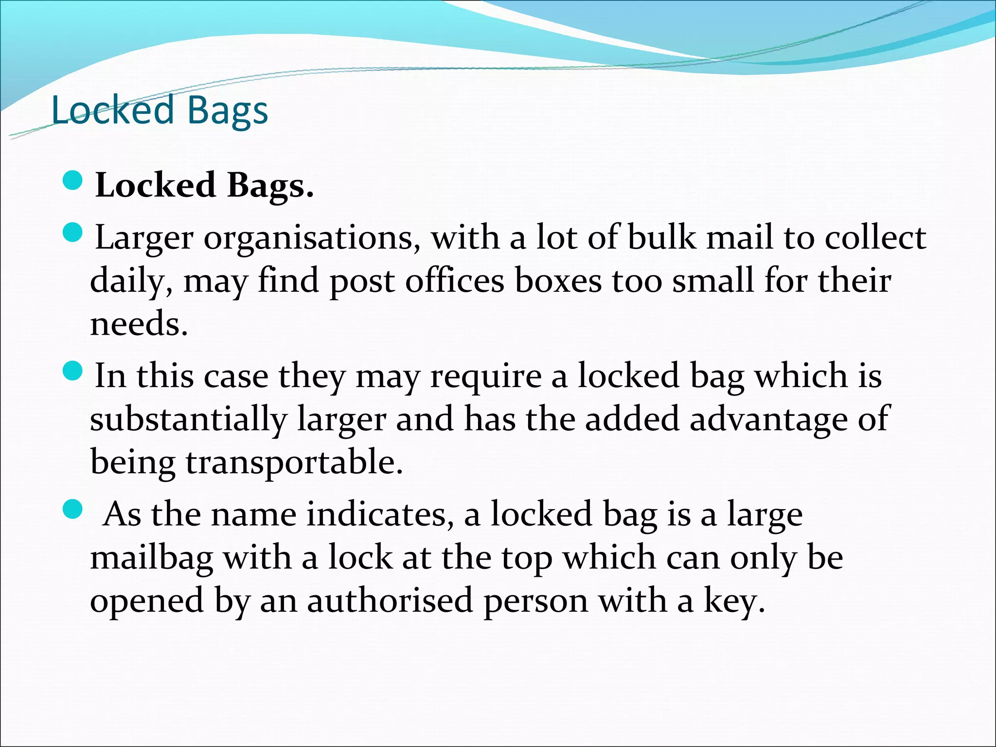 Locked Bags
Locked Bags.
Larger organisations, with a lot of bulk mail to collect
 daily, may find post offices boxes too small for their
 needs.
In this case they may require a locked bag which is
 substantially larger and has the added advantage of
 being transportable.
 As the name indicates, a locked bag is a large
 mailbag with a lock at the top which can only be
 opened by an authorised person with a key.
 