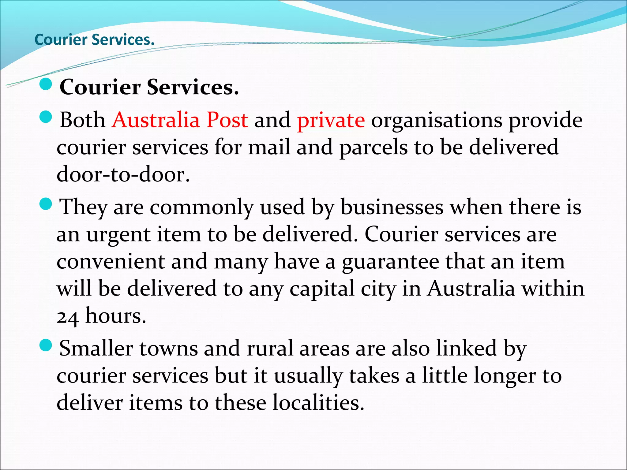 Courier Services.

Courier Services.
Both Australia Post and private organisations provide
 courier services for mail and parcels to be delivered
 door-to-door.
They are commonly used by businesses when there is
 an urgent item to be delivered. Courier services are
 convenient and many have a guarantee that an item
 will be delivered to any capital city in Australia within
 24 hours.
Smaller towns and rural areas are also linked by
 courier services but it usually takes a little longer to
 deliver items to these localities.
 