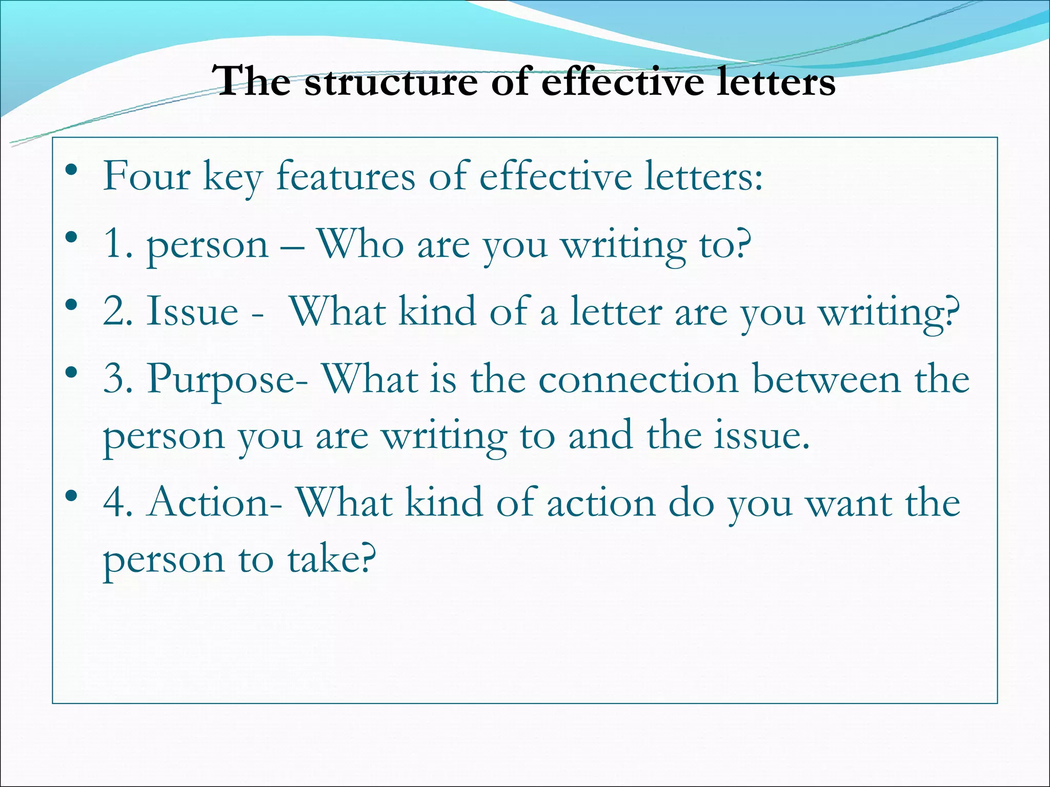 The structure of effective letters
• Four key features of effective letters:
• 1. person – Who are you writing to?
• 2. Issue - What kind of a letter are you writing?
• 3. Purpose- What is the connection between the
  person you are writing to and the issue.
• 4. Action- What kind of action do you want the
  person to take?
 