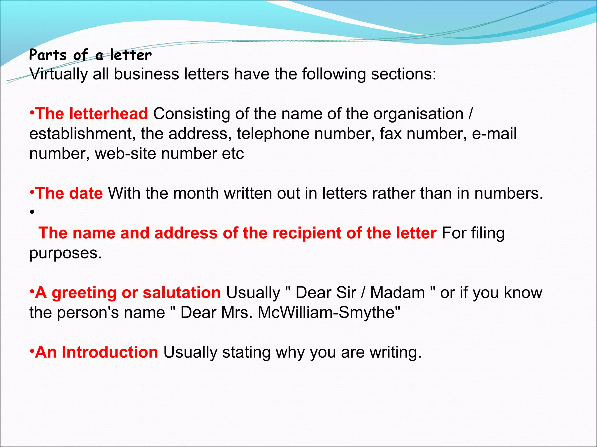 Parts of a letter
Virtually all business letters have the following sections:

•The letterhead Consisting of the name of the organisation /
establishment, the address, telephone number, fax number, e-mail
number, web-site number etc

•The date With the month written out in letters rather than in numbers.
•
  The name and address of the recipient of the letter For filing
purposes.

•A greeting or salutation Usually " Dear Sir / Madam " or if you know
the person's name " Dear Mrs. McWilliam-Smythe"

•An Introduction Usually stating why you are writing.
 