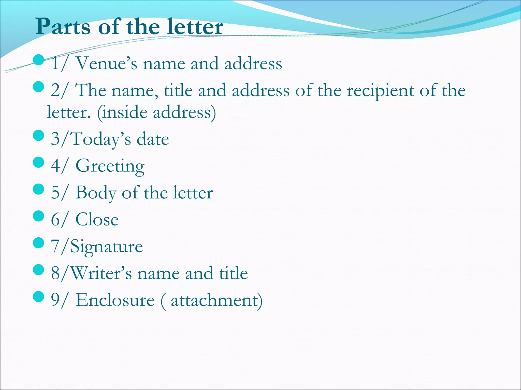 Parts of the letter
1/ Venue’s name and address
2/ The name, title and address of the recipient of the
 letter. (inside address)
3/Today’s date
4/ Greeting
5/ Body of the letter
6/ Close
7/Signature
8/Writer’s name and title
9/ Enclosure ( attachment)
 