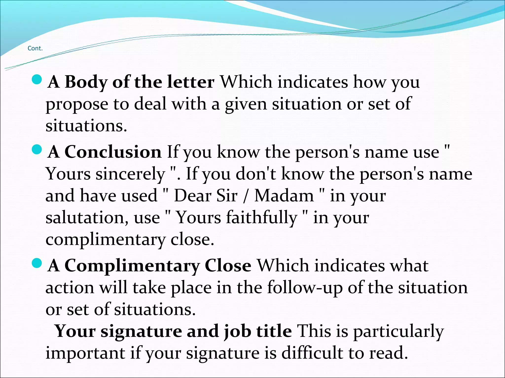 Cont.




A Body of the letter Which indicates how you
 propose to deal with a given situation or set of
 situations.
A Conclusion If you know the person's name use "
 Yours sincerely ". If you don't know the person's name
 and have used " Dear Sir / Madam " in your
 salutation, use " Yours faithfully " in your
 complimentary close.
A Complimentary Close Which indicates what
 action will take place in the follow-up of the situation
 or set of situations.
  Your signature and job title This is particularly
 important if your signature is difficult to read.
 