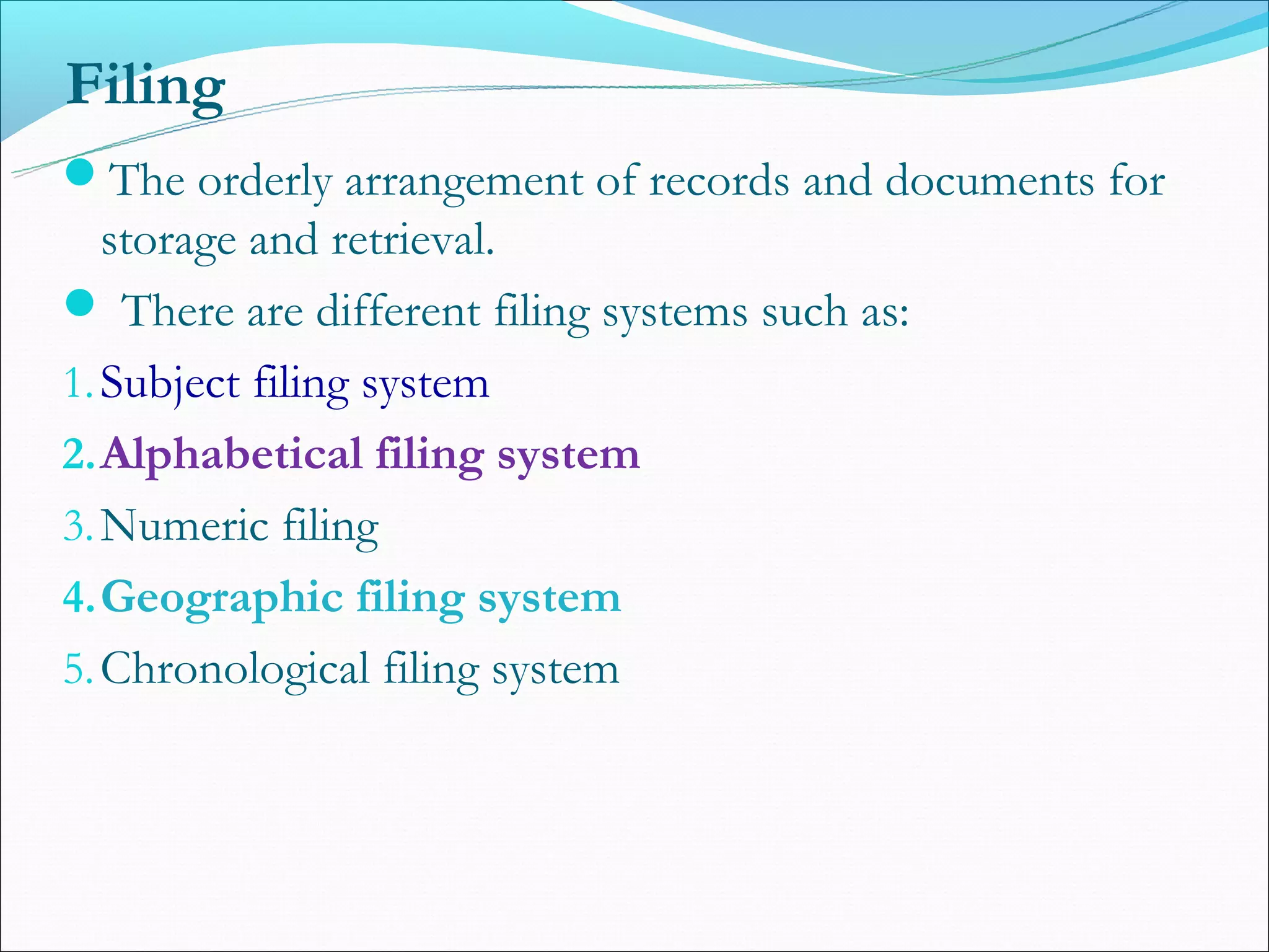 Filing
The orderly arrangement of records and documents for
   storage and retrieval.
 There are different filing systems such as:
1. Subject filing system
2. Alphabetical filing system
3. Numeric filing
4. Geographic filing system
5. Chronological filing system
 