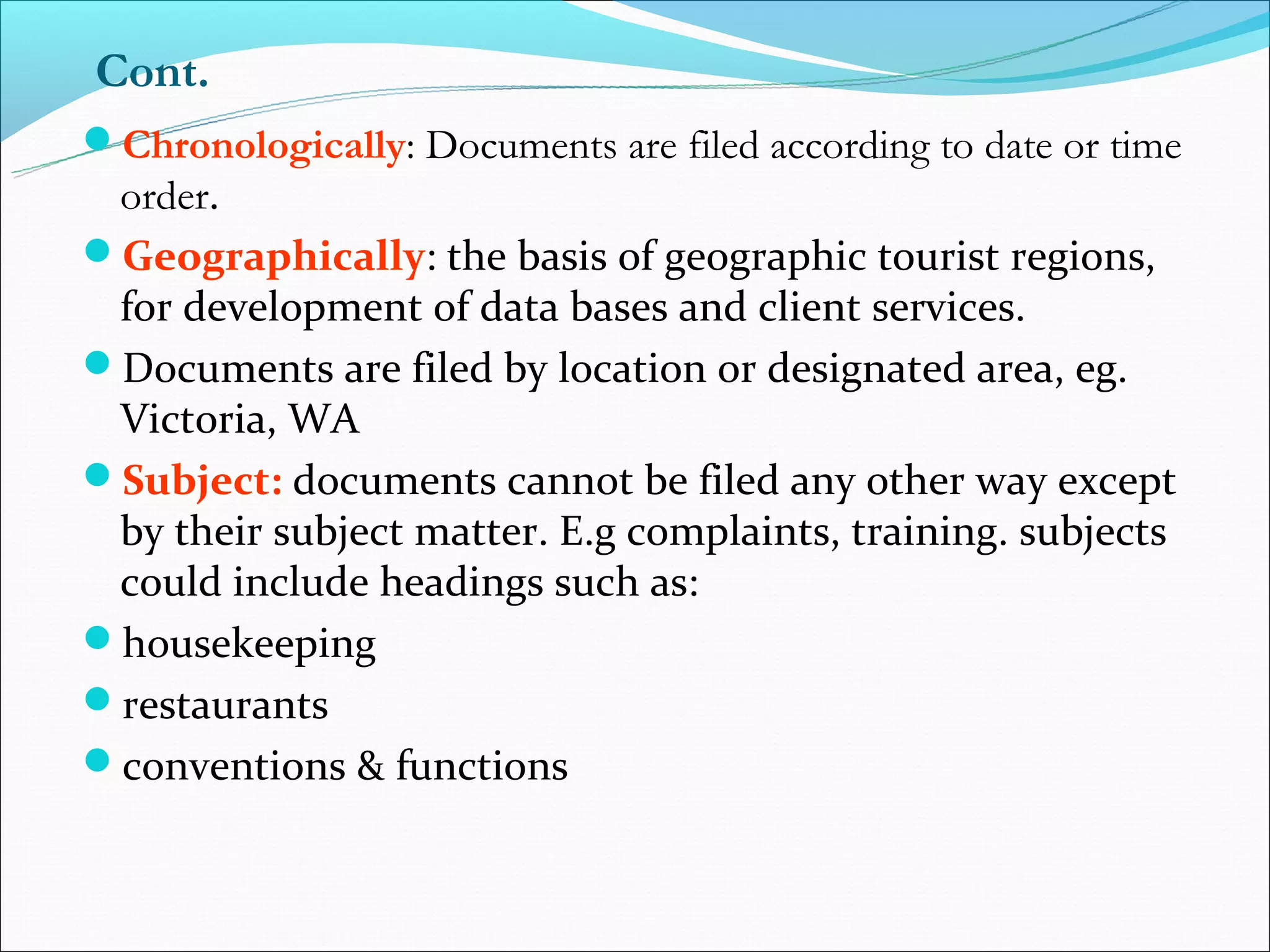 Cont.
Chronologically: Documents are filed according to date or time
 order.
Geographically: the basis of geographic tourist regions,
 for development of data bases and client services.
Documents are filed by location or designated area, eg.
 Victoria, WA
Subject: documents cannot be filed any other way except
 by their subject matter. E.g complaints, training. subjects
 could include headings such as:
housekeeping
restaurants
conventions & functions
 