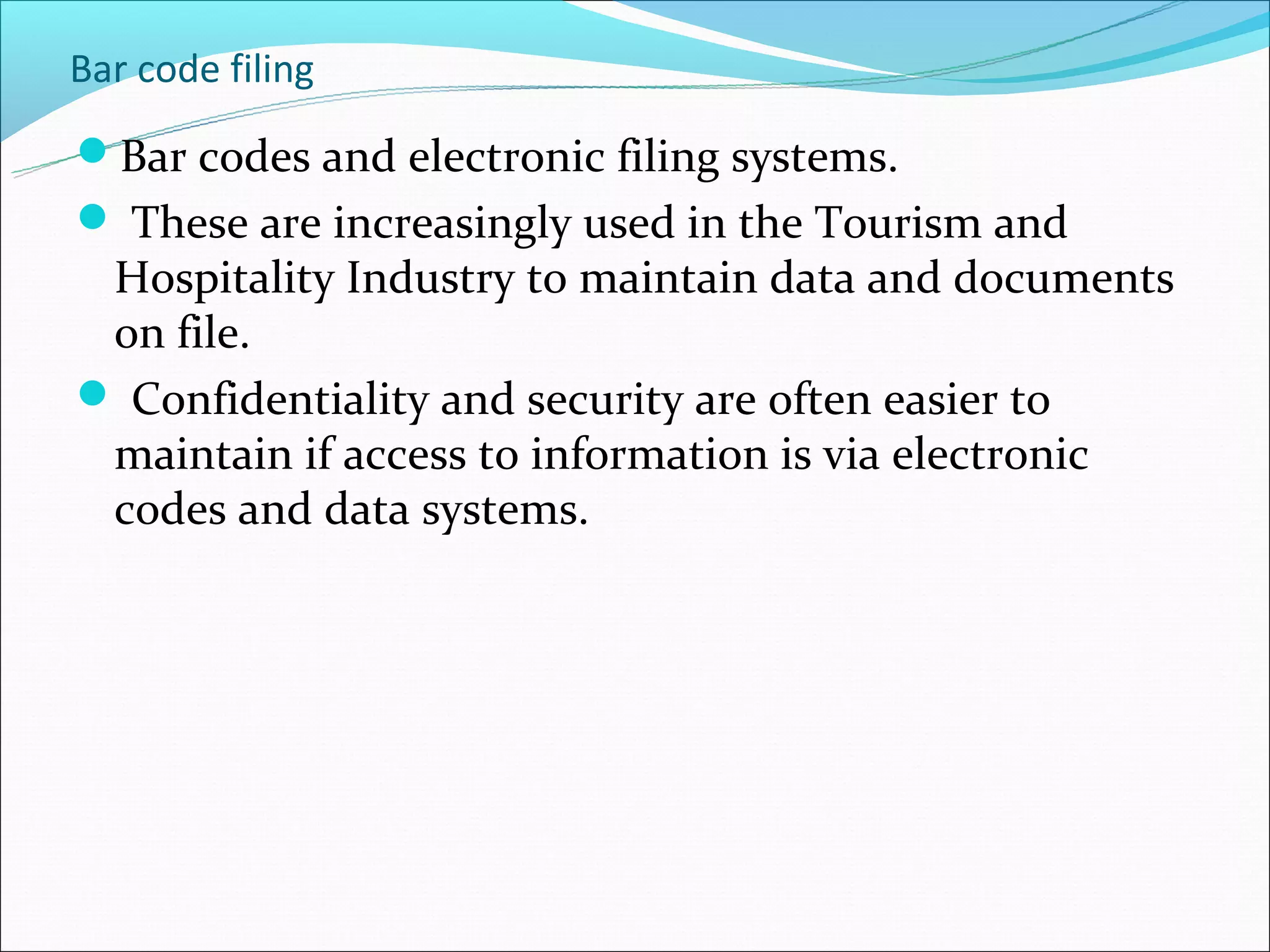 Bar code filing
Bar codes and electronic filing systems.
 These are increasingly used in the Tourism and
 Hospitality Industry to maintain data and documents
 on file.
 Confidentiality and security are often easier to
 maintain if access to information is via electronic
 codes and data systems.
 