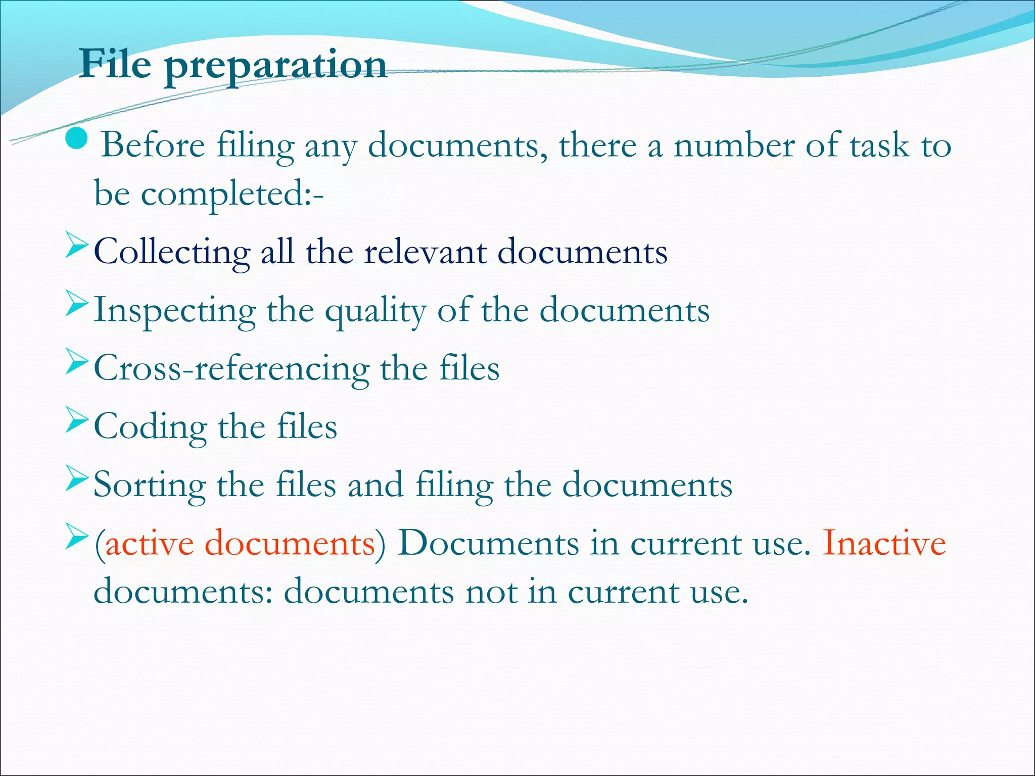 File preparation
Before filing any documents, there a number of task to
 be completed:-
Collecting all the relevant documents
Inspecting the quality of the documents
Cross-referencing the files
Coding the files
Sorting the files and filing the documents
(active documents) Documents in current use. Inactive
 documents: documents not in current use.
 