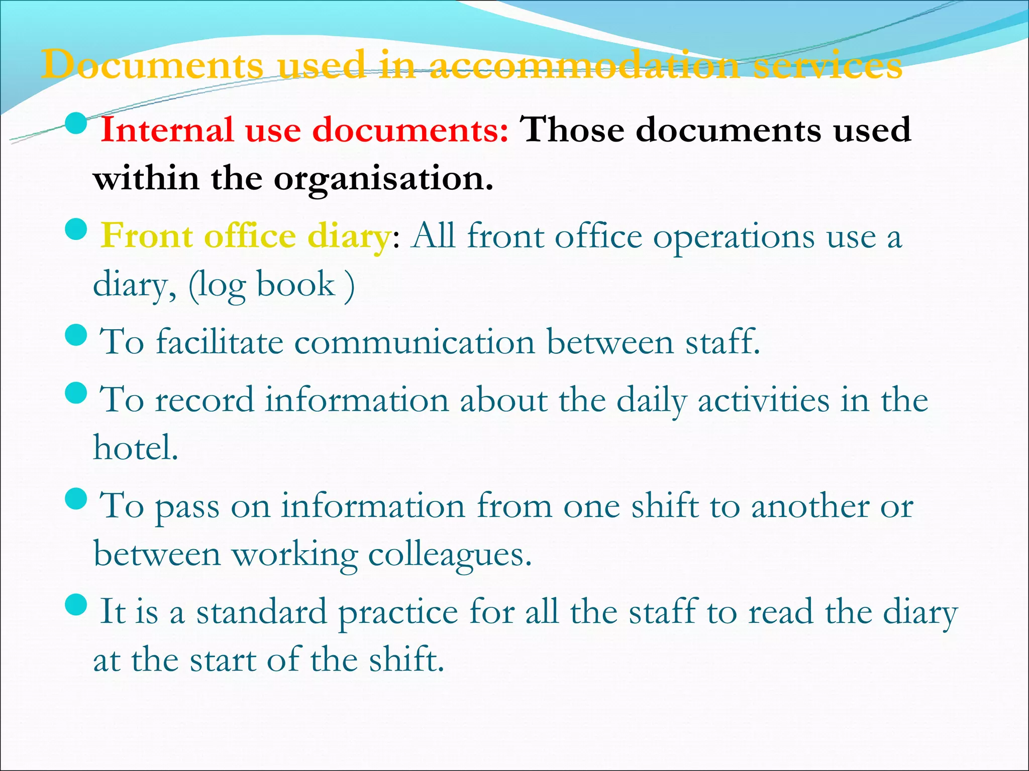 Documents used in accommodation services
Internal use documents: Those documents used
 within the organisation.
Front office diary: All front office operations use a
 diary, (log book )
To facilitate communication between staff.
To record information about the daily activities in the
 hotel.
To pass on information from one shift to another or
 between working colleagues.
It is a standard practice for all the staff to read the diary
 at the start of the shift.
 