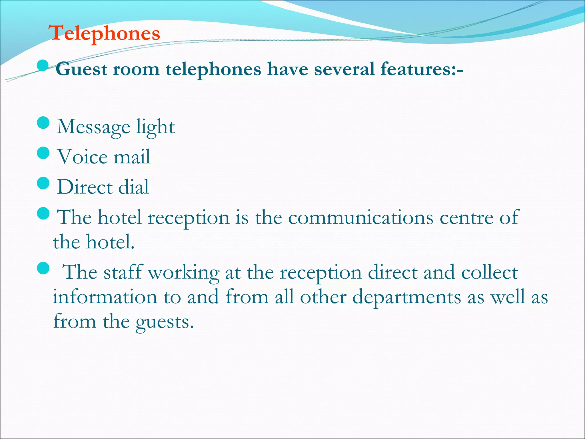 Telephones
Guest room telephones have several features:-

Message light
Voice mail
Direct dial
The hotel reception is the communications centre of
 the hotel.
 The staff working at the reception direct and collect
 information to and from all other departments as well as
 from the guests.
 