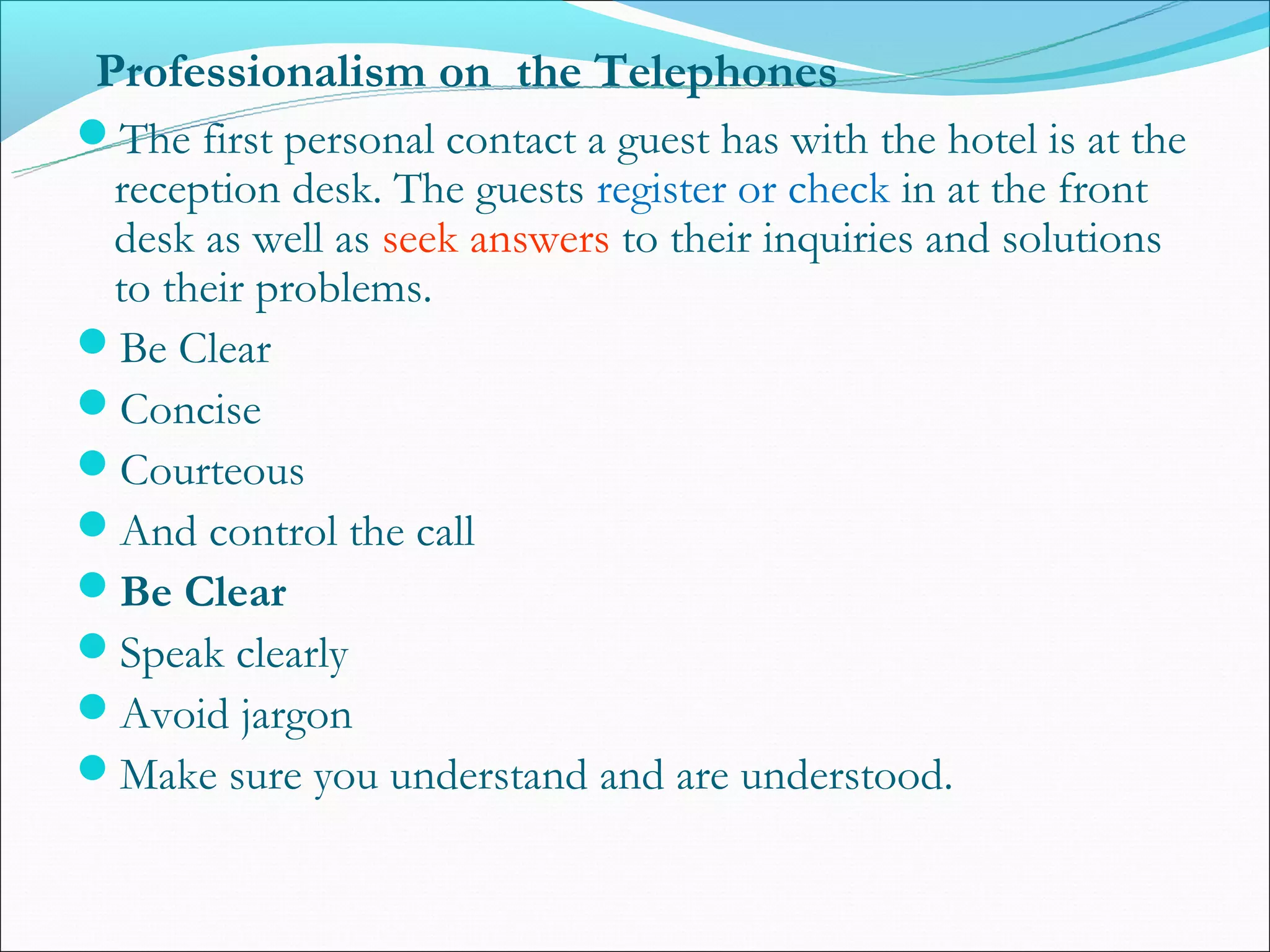 Professionalism on the Telephones
The first personal contact a guest has with the hotel is at the
 reception desk. The guests register or check in at the front
 desk as well as seek answers to their inquiries and solutions
 to their problems.
Be Clear
Concise
Courteous
And control the call
Be Clear
Speak clearly
Avoid jargon
Make sure you understand and are understood.
 