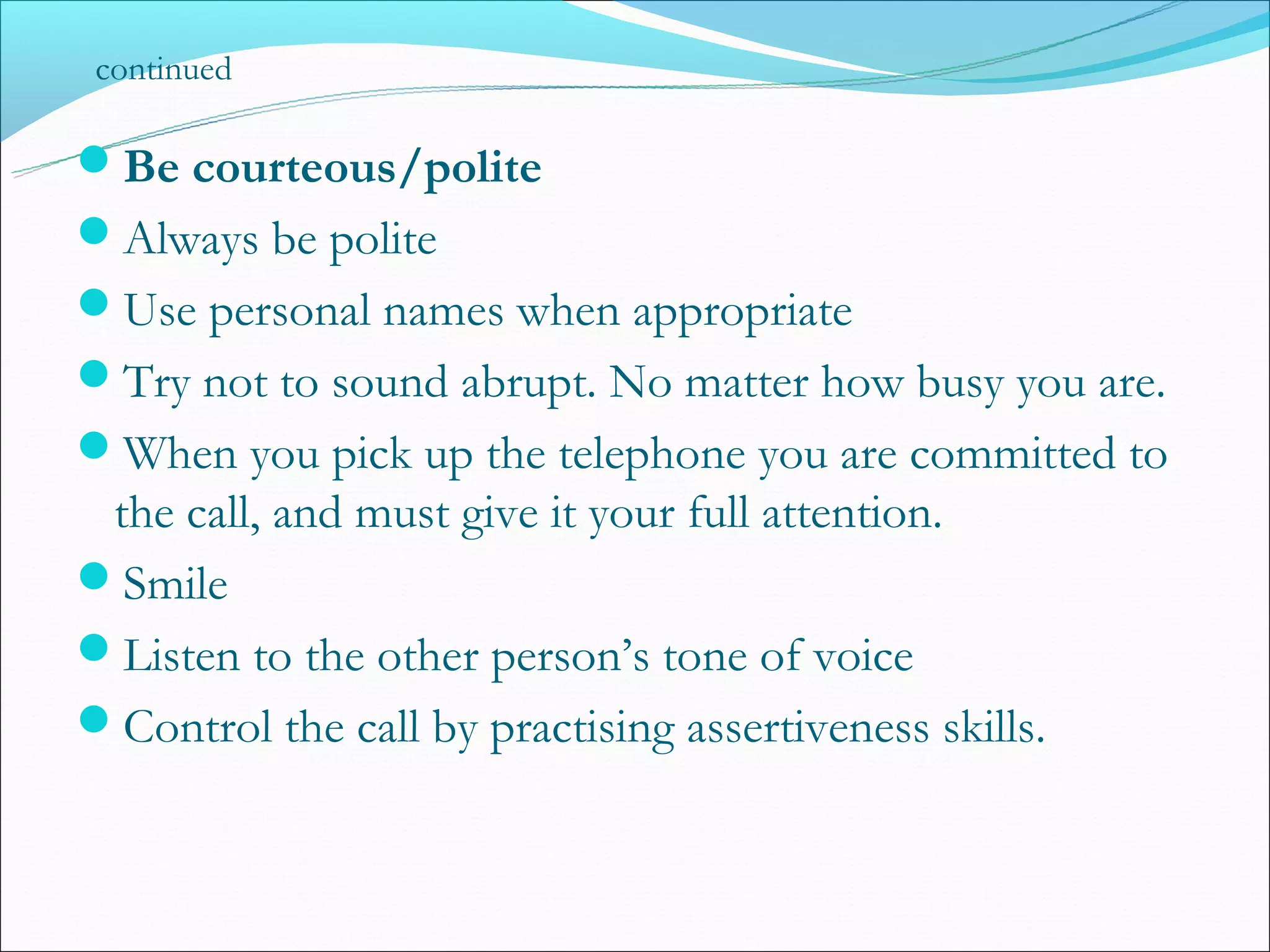 continued

Be courteous/polite
Always be polite
Use personal names when appropriate
Try not to sound abrupt. No matter how busy you are.
When you pick up the telephone you are committed to
 the call, and must give it your full attention.
Smile
Listen to the other person’s tone of voice
Control the call by practising assertiveness skills.
 