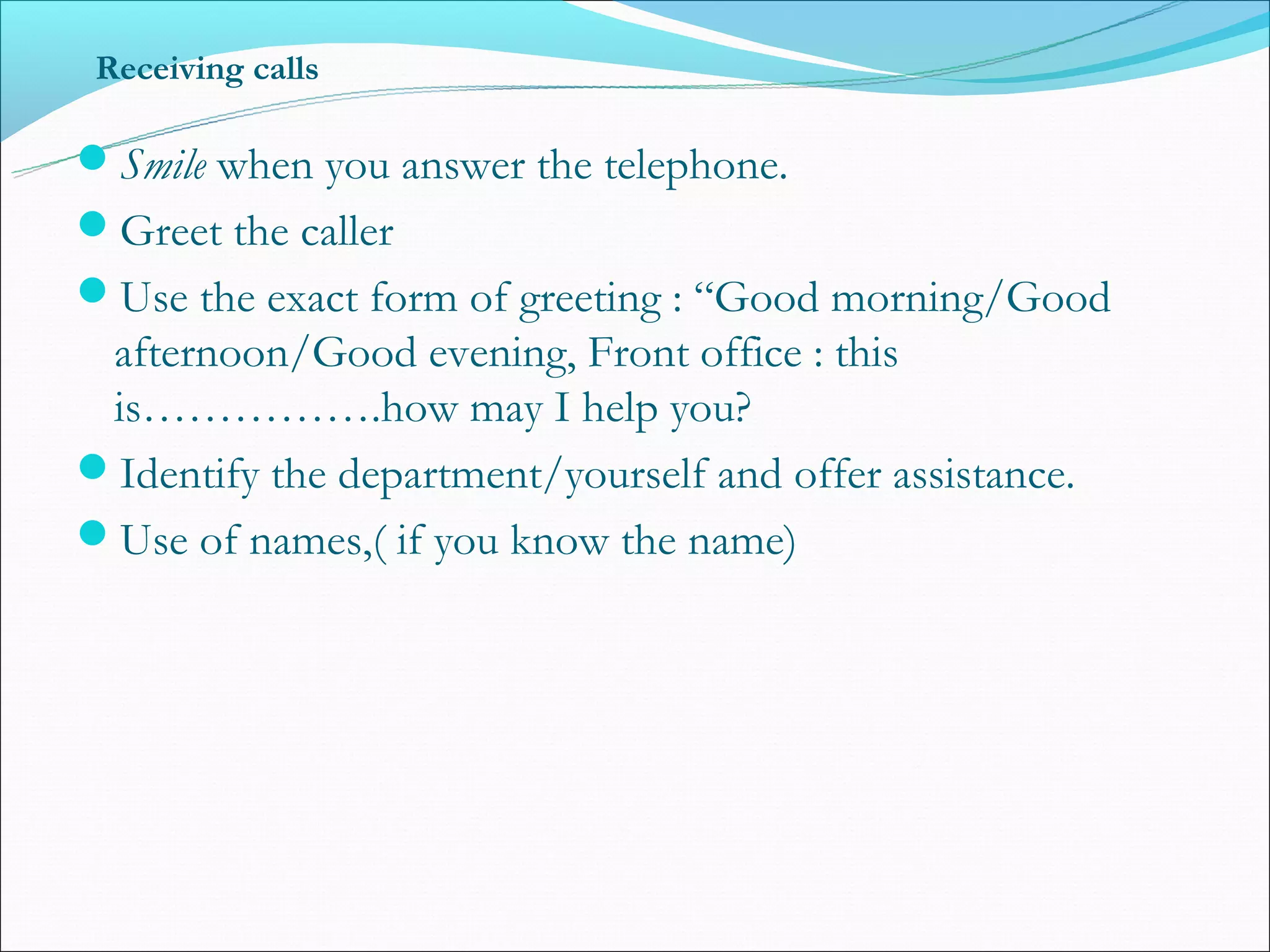 Receiving calls

Smile when you answer the telephone.
Greet the caller
Use the exact form of greeting : “Good morning/Good
 afternoon/Good evening, Front office : this
 is…………….how may I help you?
Identify the department/yourself and offer assistance.
Use of names,( if you know the name)
 