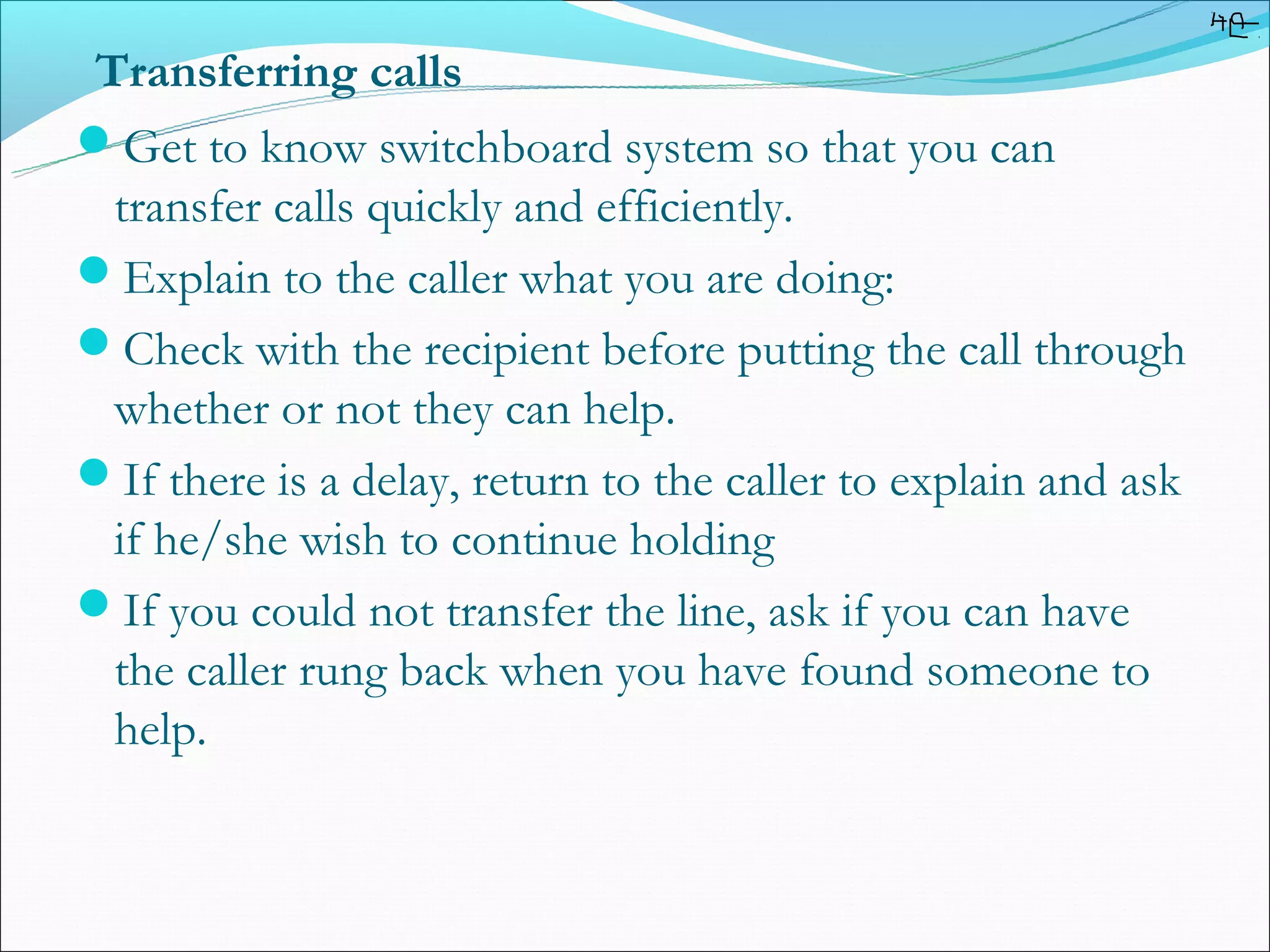 Transferring calls
Get to know switchboard system so that you can
 transfer calls quickly and efficiently.
Explain to the caller what you are doing:
Check with the recipient before putting the call through
 whether or not they can help.
If there is a delay, return to the caller to explain and ask
 if he/she wish to continue holding
If you could not transfer the line, ask if you can have
 the caller rung back when you have found someone to
 help.
 