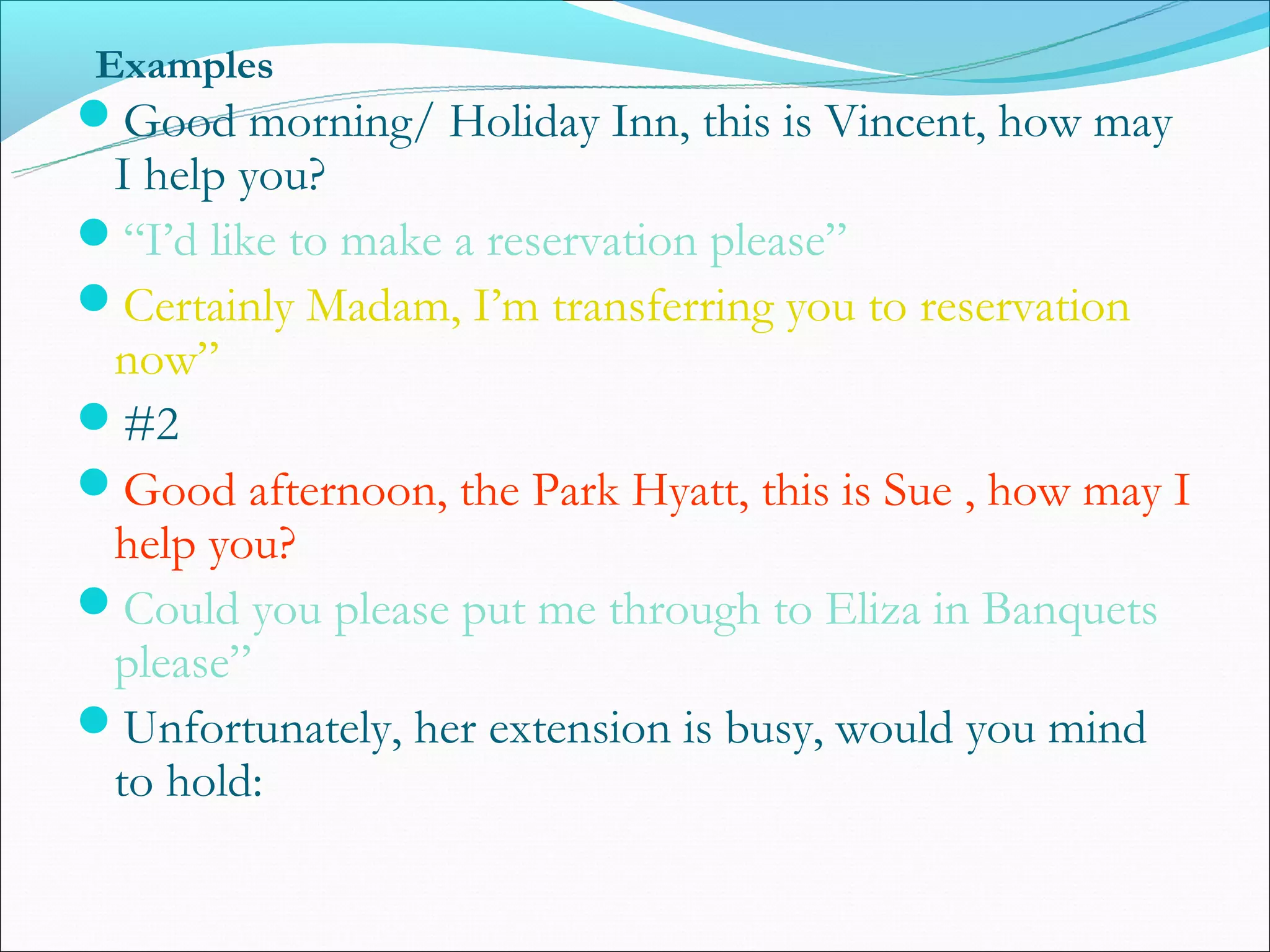Examples
Good morning/ Holiday Inn, this is Vincent, how may
 I help you?
“I’d like to make a reservation please”
Certainly Madam, I’m transferring you to reservation
 now”
#2
Good afternoon, the Park Hyatt, this is Sue , how may I
 help you?
Could you please put me through to Eliza in Banquets
 please”
Unfortunately, her extension is busy, would you mind
 to hold:
 