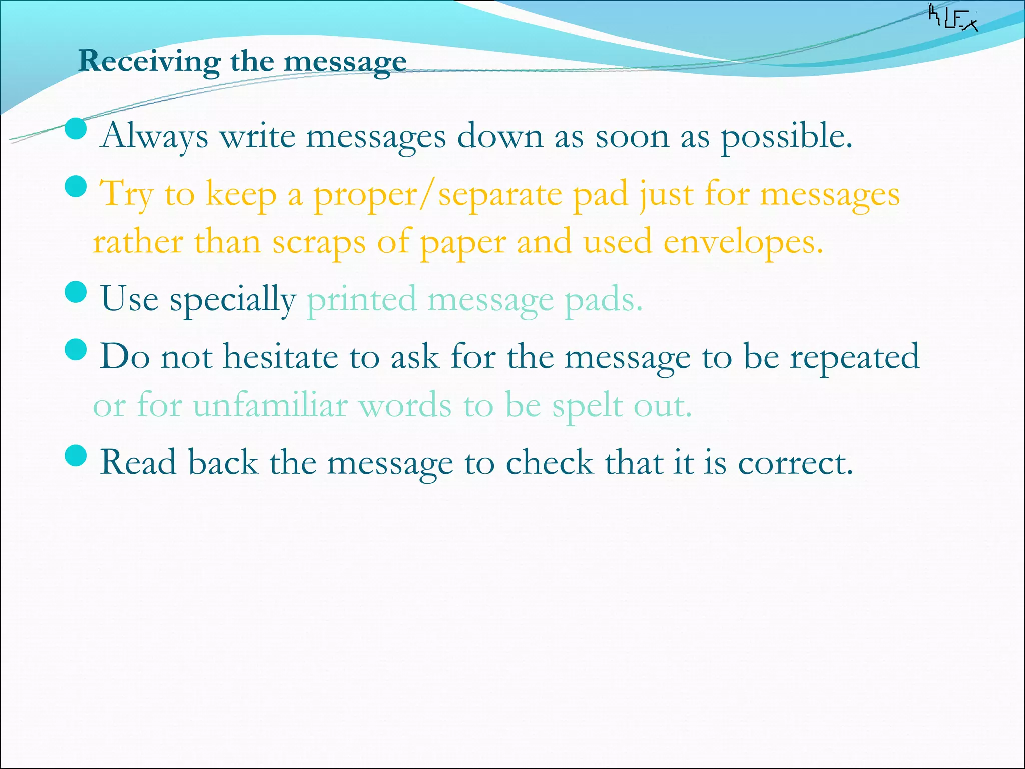 Receiving the message

Always write messages down as soon as possible.
Try to keep a proper/separate pad just for messages
 rather than scraps of paper and used envelopes.
Use specially printed message pads.
Do not hesitate to ask for the message to be repeated
 or for unfamiliar words to be spelt out.
Read back the message to check that it is correct.
 