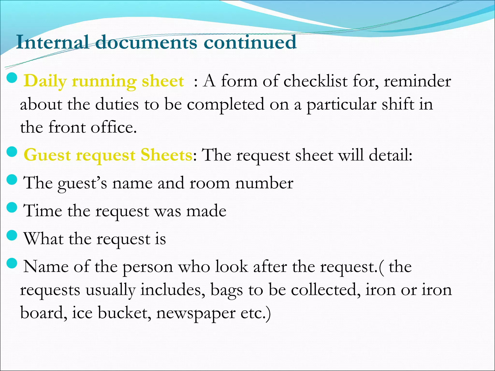 Internal documents continued
Daily running sheet : A form of checklist for, reminder
 about the duties to be completed on a particular shift in
 the front office.
Guest request Sheets: The request sheet will detail:
The guest’s name and room number
Time the request was made
What the request is
Name of the person who look after the request.( the
 requests usually includes, bags to be collected, iron or iron
 board, ice bucket, newspaper etc.)
 