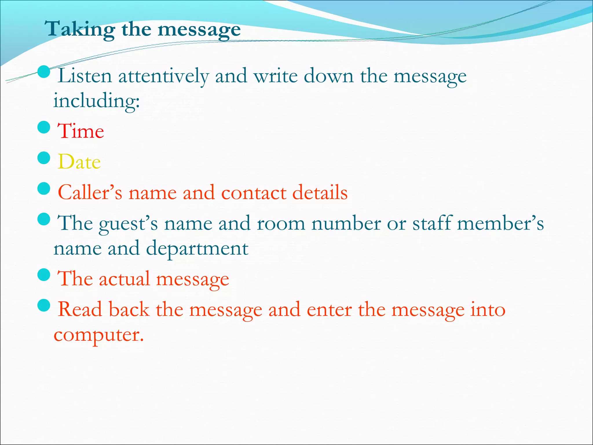 Taking the message
Listen attentively and write down the message
 including:
Time
Date
Caller’s name and contact details
The guest’s name and room number or staff member’s
 name and department
The actual message
Read back the message and enter the message into
 computer.
 