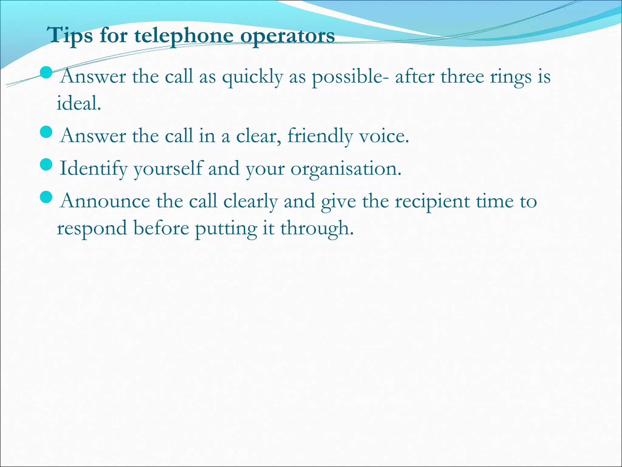 Tips for telephone operators
Answer the call as quickly as possible- after three rings is
 ideal.
Answer the call in a clear, friendly voice.
Identify yourself and your organisation.
Announce the call clearly and give the recipient time to
 respond before putting it through.
 