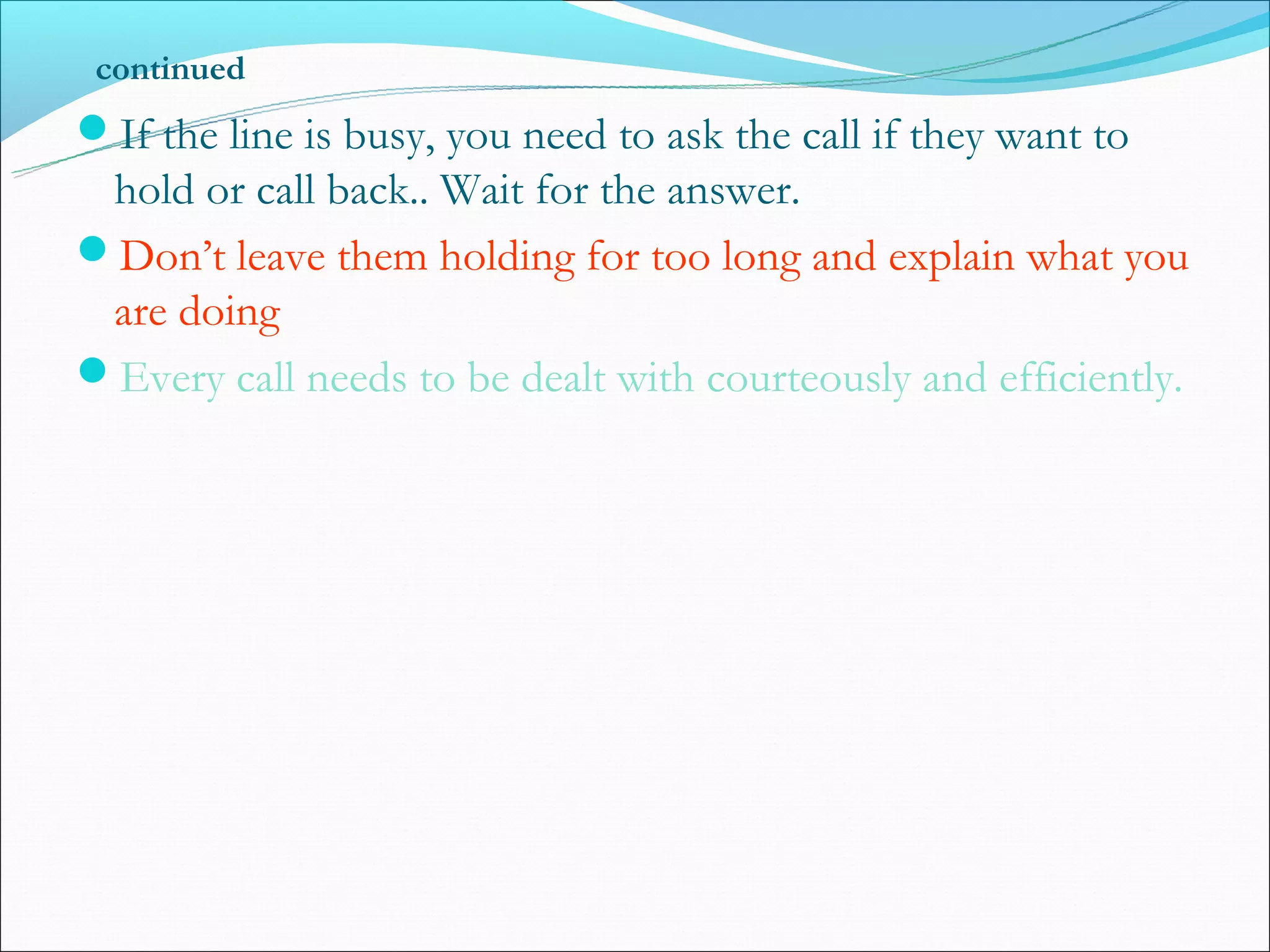 continued
If the line is busy, you need to ask the call if they want to
 hold or call back.. Wait for the answer.
Don’t leave them holding for too long and explain what you
 are doing
Every call needs to be dealt with courteously and efficiently.
 